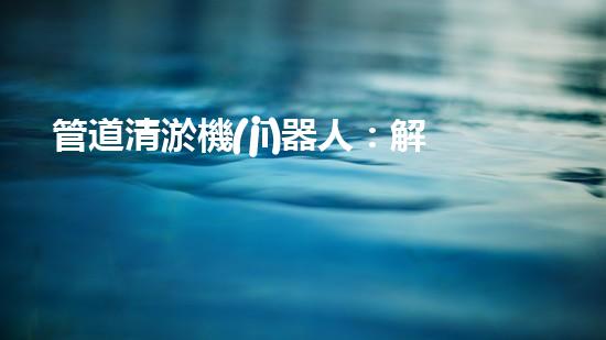 管道清淤機(jī)器人：解決城市管道堵塞難題的創(chuàng)新之路？